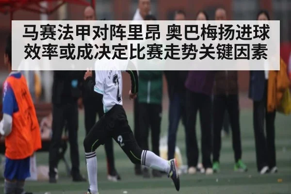马赛法甲对阵里昂 奥巴梅扬进球效率或成决定比赛走势关键因素（ng28.h5）