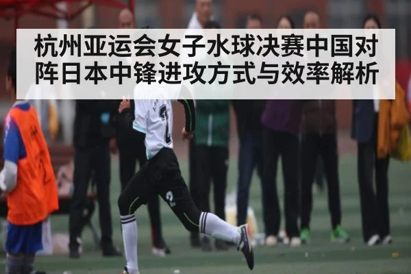 杭州亚运会女子水球决赛中国对阵日本中锋进攻方式与效率解析 | com