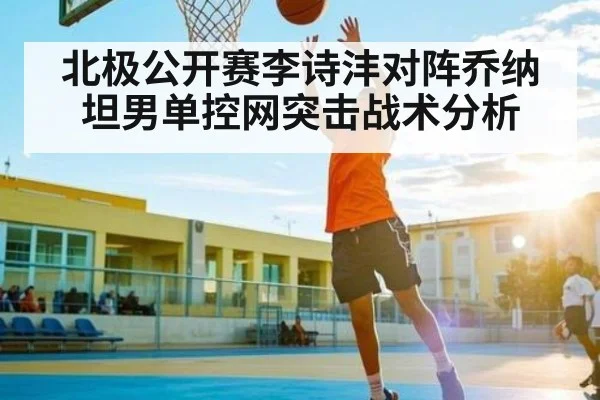 北极公开赛李诗沣对阵乔纳坦男单控网突击战术分析 | com