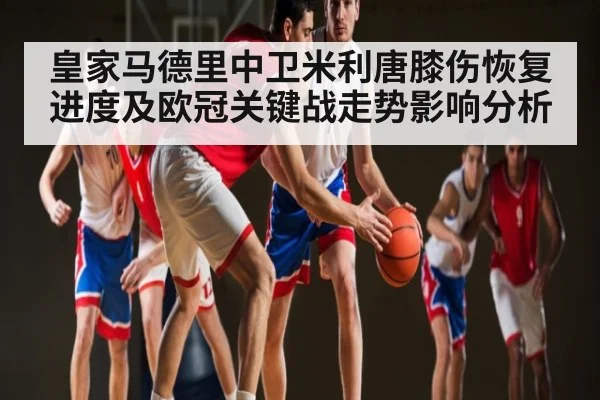 皇家马德里中卫米利唐膝伤恢复进度及欧冠关键战走势影响分析 | com