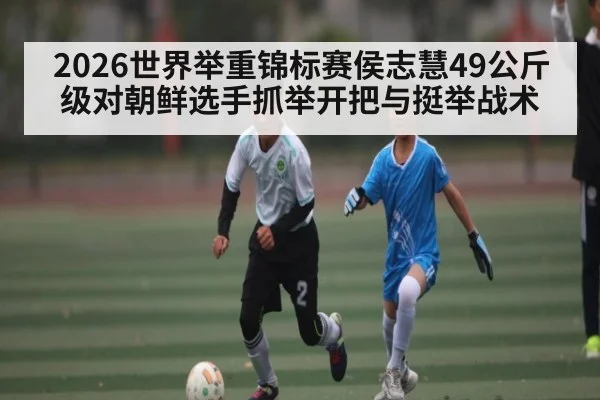 2026世界举重锦标赛侯志慧49公斤级对朝鲜选手抓举开把与挺举战术 | com