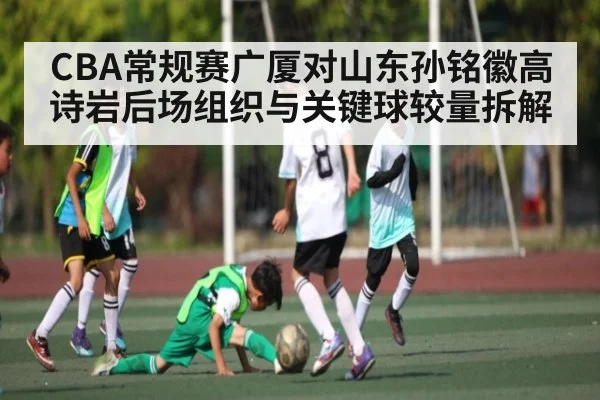 CBA常规赛广厦对山东孙铭徽高诗岩后场组织与关键球较量拆解 | com